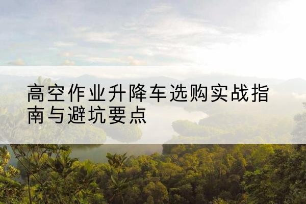 大安升降车怎么选-高空作业升降车选购实战指南与避坑要点