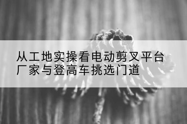 大安电动剪叉升降平台厂家-从工地实操看电动剪叉平台厂家与登高车挑选门道