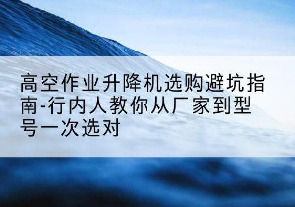 大安升降平台厂家-高空作业升降机选购避坑指南-行内人教你从厂家到型号一次选对