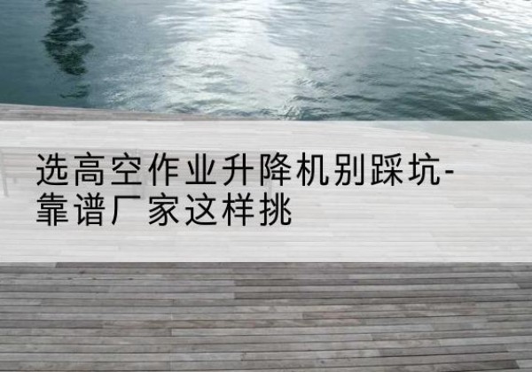 大安剪叉式升降机厂家-选高空作业升降机别踩坑-靠谱厂家这样挑