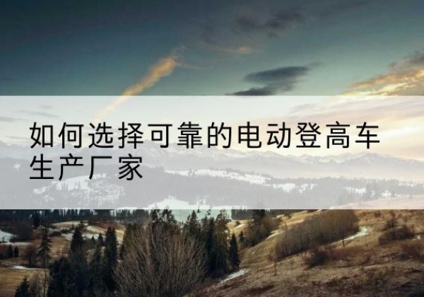大安电动登高车厂家-如何选择可靠的电动登高车生产厂家