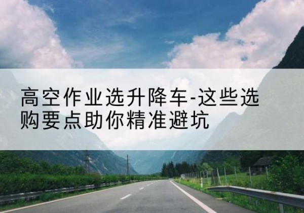 大安升降车厂家-高空作业选升降车-这些选购要点助你*避坑